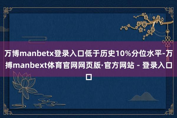万博manbetx登录入口低于历史10%分位水平-万搏manbext体育官网网页版·官方网站 - 登录入口