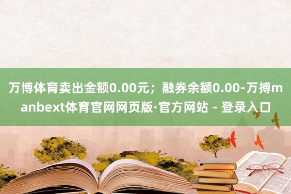 万博体育卖出金额0.00元；融券余额0.00-万搏manbext体育官网网页版·官方网站 - 登录入口