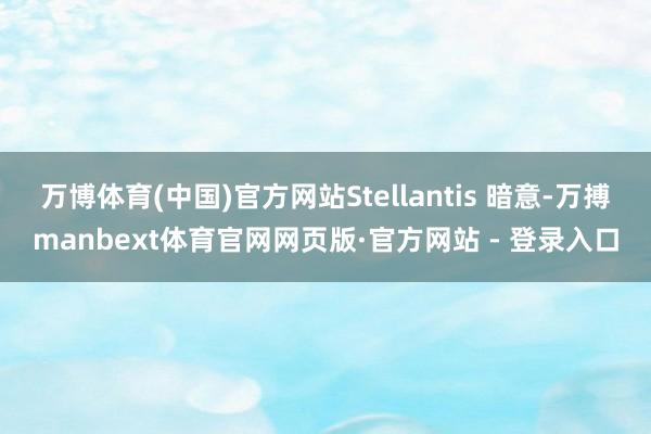 万博体育(中国)官方网站Stellantis 暗意-万搏manbext体育官网网页版·官方网站 - 登录入口