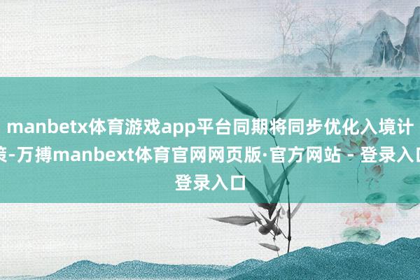 manbetx体育游戏app平台同期将同步优化入境计策-万搏manbext体育官网网页版·官方网站 - 登录入口