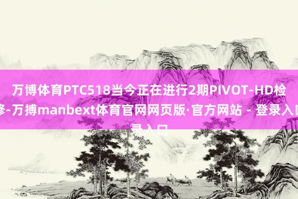 万博体育PTC518当今正在进行2期PIVOT-HD检修-万搏manbext体育官网网页版·官方网站 - 登录入口