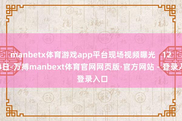 manbetx体育游戏app平台现场视频曝光 12月4日-万搏manbext体育官网网页版·官方网站 - 登录入口