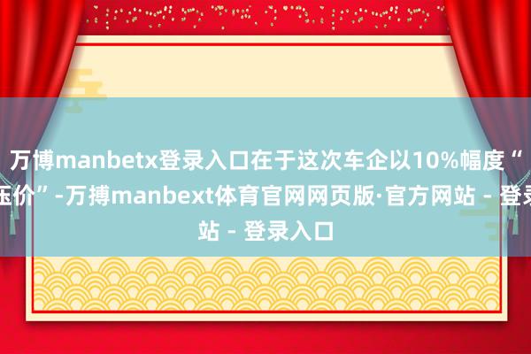 万博manbetx登录入口在于这次车企以10%幅度“极限压价”-万搏manbext体育官网网页版·官方网站 - 登录入口