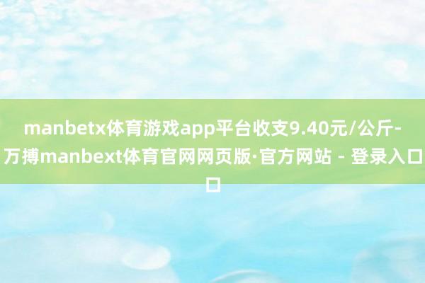 manbetx体育游戏app平台收支9.40元/公斤-万搏manbext体育官网网页版·官方网站 - 登录入口