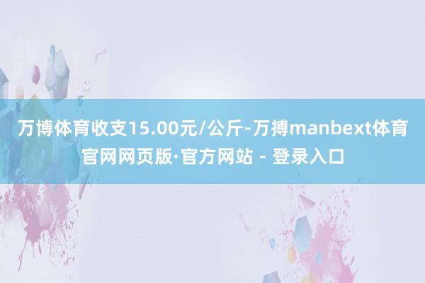 万博体育收支15.00元/公斤-万搏manbext体育官网网页版·官方网站 - 登录入口