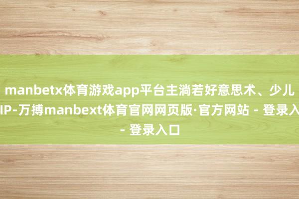 manbetx体育游戏app平台主淌若好意思术、少儿类IP-万搏manbext体育官网网页版·官方网站 - 登录入口