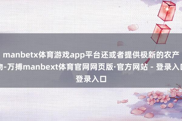 manbetx体育游戏app平台还或者提供极新的农产物-万搏manbext体育官网网页版·官方网站 - 登录入口