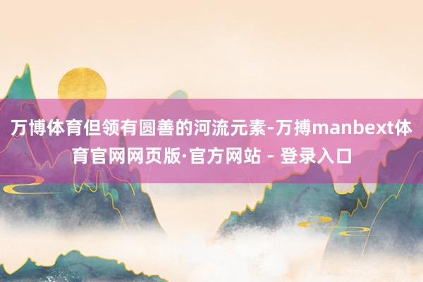 万博体育但领有圆善的河流元素-万搏manbext体育官网网页版·官方网站 - 登录入口