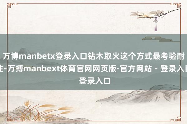 万博manbetx登录入口钻木取火这个方式最考验耐性-万搏manbext体育官网网页版·官方网站 - 登录入口