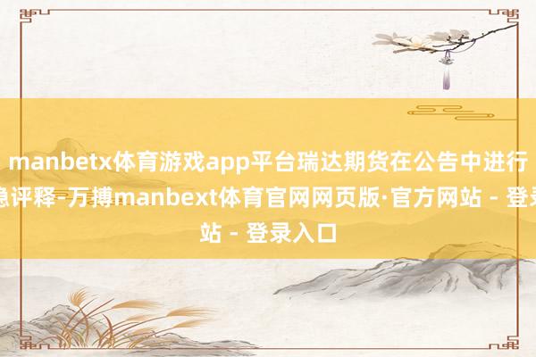 manbetx体育游戏app平台瑞达期货在公告中进行了把稳评释-万搏manbext体育官网网页版·官方网站 - 登录入口