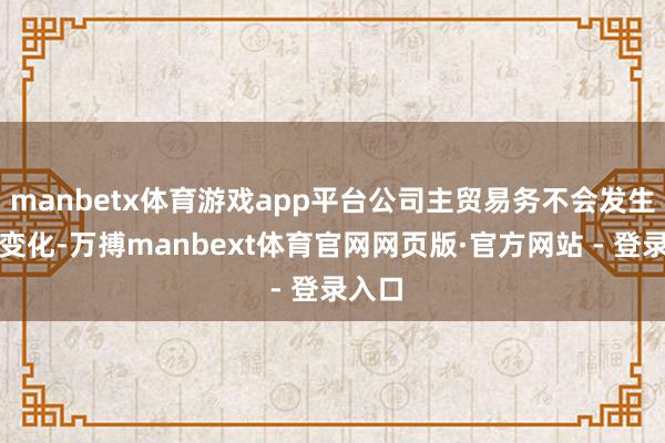 manbetx体育游戏app平台公司主贸易务不会发生紧要变化-万搏manbext体育官网网页版·官方网站 - 登录入口