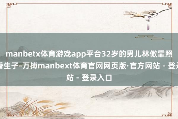 manbetx体育游戏app平台32岁的男儿林傲霏照旧结婚生子-万搏manbext体育官网网页版·官方网站 - 登录入口