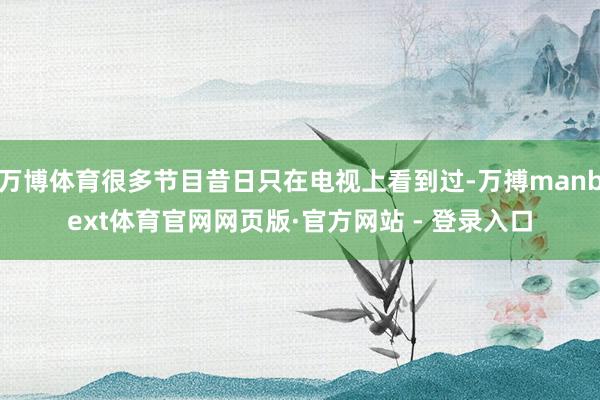 万博体育很多节目昔日只在电视上看到过-万搏manbext体育官网网页版·官方网站 - 登录入口