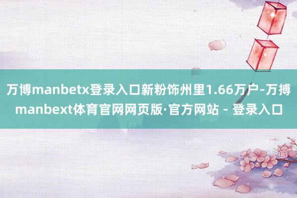 万博manbetx登录入口新粉饰州里1.66万户-万搏manbext体育官网网页版·官方网站 - 登录入口