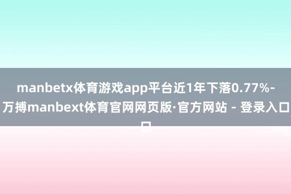 manbetx体育游戏app平台近1年下落0.77%-万搏manbext体育官网网页版·官方网站 - 登录入口