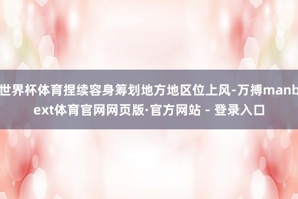 世界杯体育捏续容身筹划地方地区位上风-万搏manbext体育官网网页版·官方网站 - 登录入口