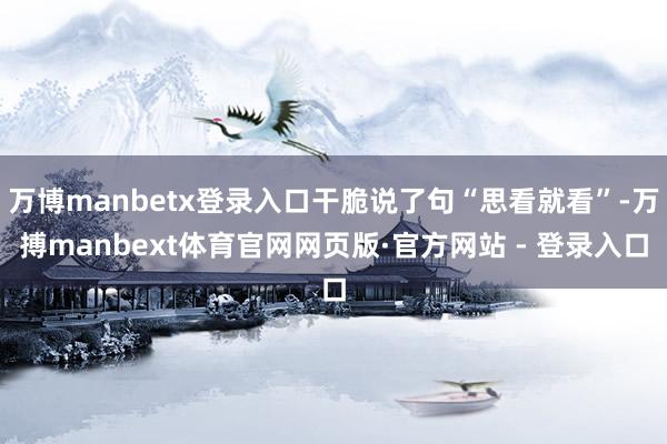 万博manbetx登录入口干脆说了句“思看就看”-万搏manbext体育官网网页版·官方网站 - 登录入口
