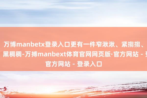 万博manbetx登录入口更有一件窄湫湫、紧搊搊、红鲜鲜、黑稠稠-万搏manbext体育官网网页版·官方网站 - 登录入口