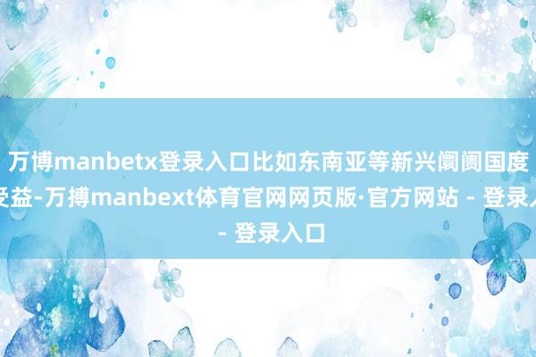 万博manbetx登录入口比如东南亚等新兴阛阓国度会受益-万搏manbext体育官网网页版·官方网站 - 登录入口