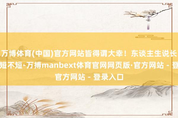 万博体育(中国)官方网站皆得谓大幸！东谈主生说长不长说短不短-万搏manbext体育官网网页版·官方网站 - 登录入口