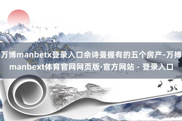 万博manbetx登录入口佘诗曼握有的五个房产-万搏manbext体育官网网页版·官方网站 - 登录入口