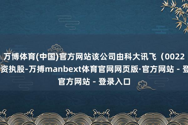 万博体育(中国)官方网站该公司由科大讯飞（002230）全资执股-万搏manbext体育官网网页版·官方网站 - 登录入口