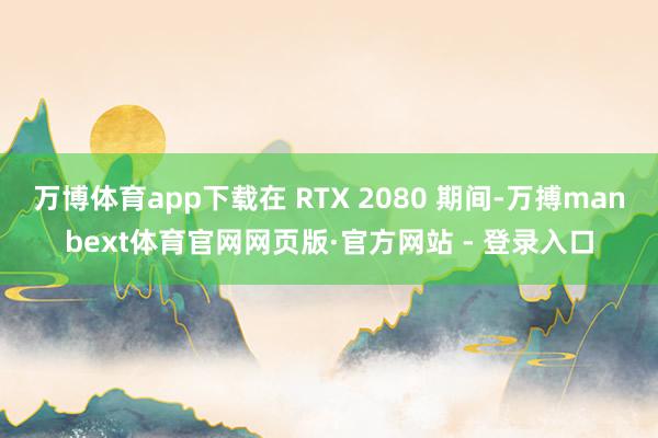 万博体育app下载在 RTX 2080 期间-万搏manbext体育官网网页版·官方网站 - 登录入口