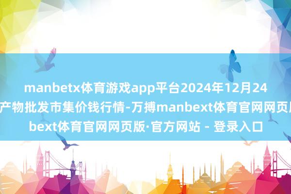 manbetx体育游戏app平台2024年12月24日江苏苏州南环桥农副产物批发市集价钱行情-万搏manbext体育官网网页版·官方网站 - 登录入口