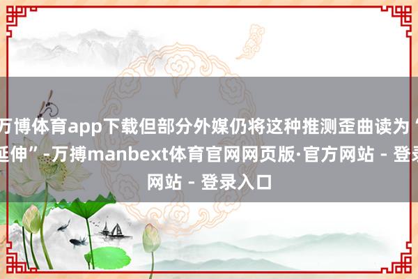 万博体育app下载但部分外媒仍将这种推测歪曲读为“崇敬延伸”-万搏manbext体育官网网页版·官方网站 - 登录入口