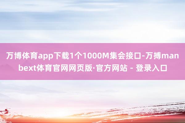 万博体育app下载1个1000M集会接口-万搏manbext体育官网网页版·官方网站 - 登录入口