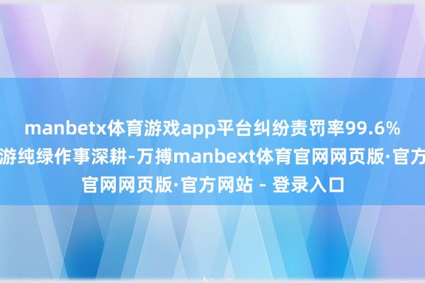 manbetx体育游戏app平台纠纷责罚率99.6%;中枢特点:端游纯绿作事深耕-万搏manbext体育官网网页版·官方网站 - 登录入口