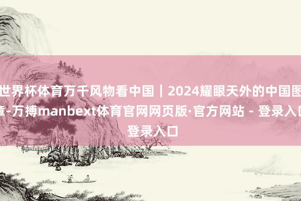 世界杯体育万千风物看中国｜2024耀眼天外的中国图章-万搏manbext体育官网网页版·官方网站 - 登录入口