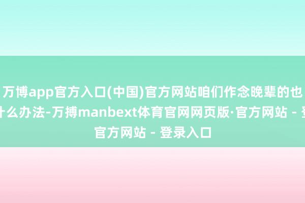 万博app官方入口(中国)官方网站咱们作念晚辈的也不敢有什么办法-万搏manbext体育官网网页版·官方网站 - 登录入口