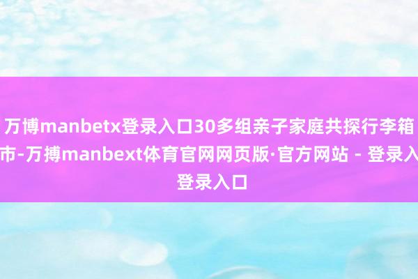 万博manbetx登录入口30多组亲子家庭共探行李箱集市-万搏manbext体育官网网页版·官方网站 - 登录入口