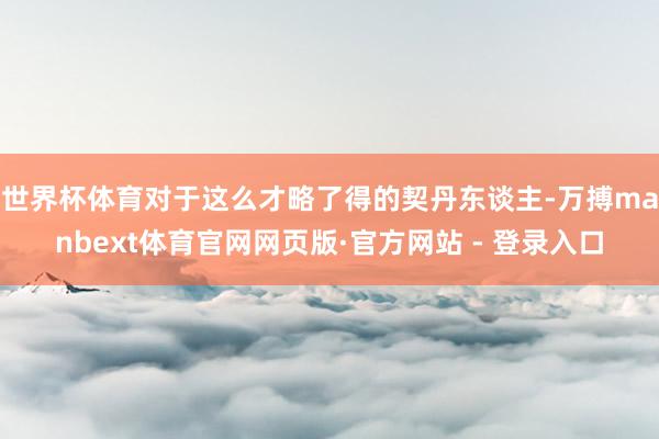 世界杯体育对于这么才略了得的契丹东谈主-万搏manbext体育官网网页版·官方网站 - 登录入口