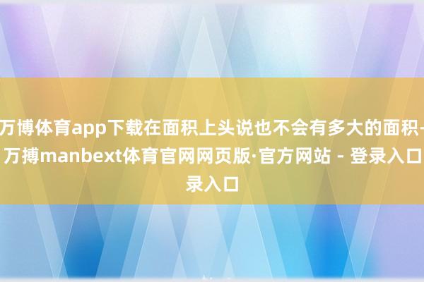 万博体育app下载在面积上头说也不会有多大的面积-万搏manbext体育官网网页版·官方网站 - 登录入口