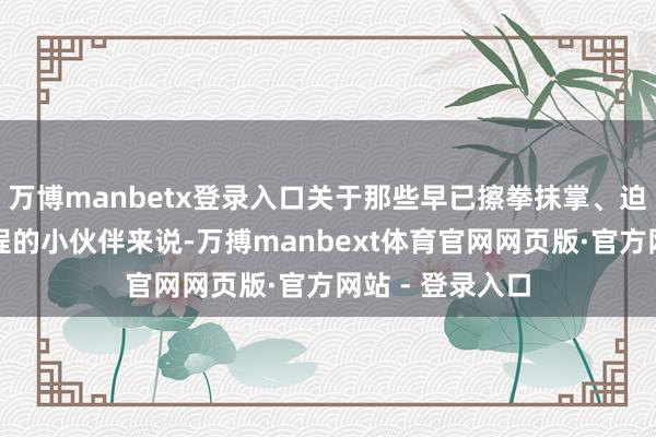 万博manbetx登录入口关于那些早已擦拳抹掌、迫不足待念念登程的小伙伴来说-万搏manbext体育官网网页版·官方网站 - 登录入口