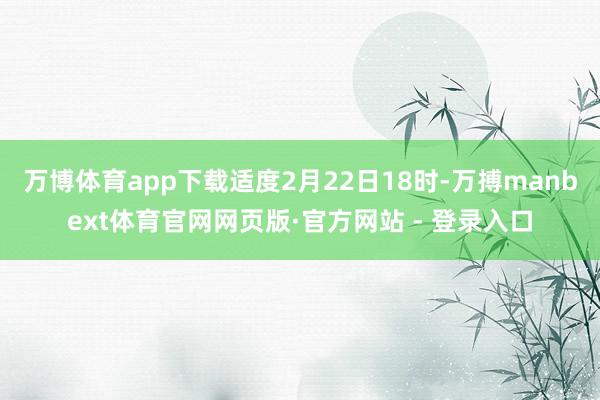 万博体育app下载适度2月22日18时-万搏manbext体育官网网页版·官方网站 - 登录入口