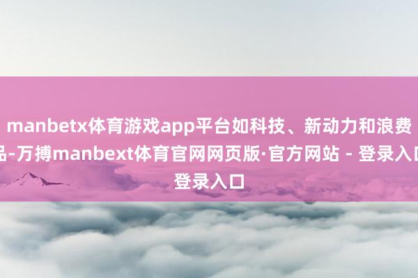 manbetx体育游戏app平台如科技、新动力和浪费品-万搏manbext体育官网网页版·官方网站 - 登录入口