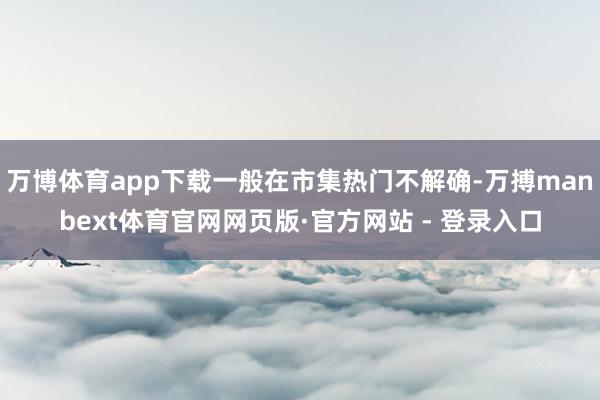 万博体育app下载一般在市集热门不解确-万搏manbext体育官网网页版·官方网站 - 登录入口