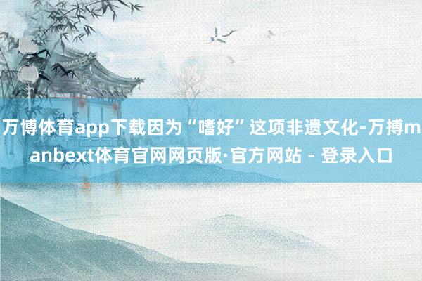万博体育app下载因为“嗜好”这项非遗文化-万搏manbext体育官网网页版·官方网站 - 登录入口