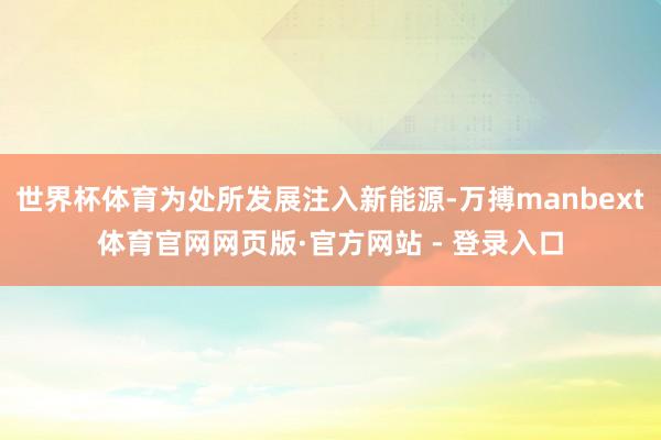 世界杯体育为处所发展注入新能源-万搏manbext体育官网网页版·官方网站 - 登录入口