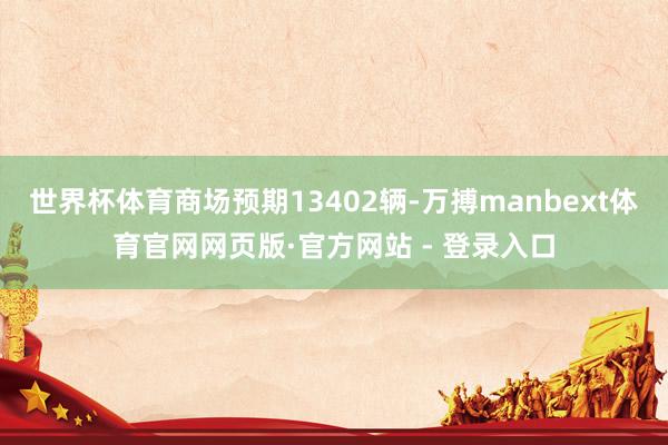 世界杯体育商场预期13402辆-万搏manbext体育官网网页版·官方网站 - 登录入口