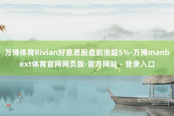 万博体育Rivian好意思股盘前涨超5%-万搏manbext体育官网网页版·官方网站 - 登录入口