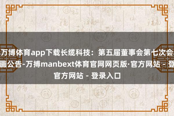 万博体育app下载长缆科技：第五届董事会第七次会议有筹画公告-万搏manbext体育官网网页版·官方网站 - 登录入口