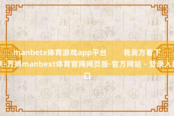 manbetx体育游戏app平台        我我方看下来-万搏manbext体育官网网页版·官方网站 - 登录入口