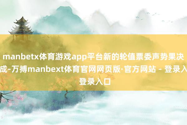 manbetx体育游戏app平台新的轮值票委声势果决酿成-万搏manbext体育官网网页版·官方网站 - 登录入口