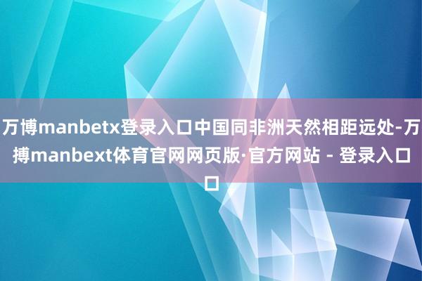 万博manbetx登录入口中国同非洲天然相距远处-万搏manbext体育官网网页版·官方网站 - 登录入口
