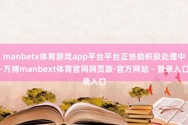 manbetx体育游戏app平台平台正协助积极处理中-万搏manbext体育官网网页版·官方网站 - 登录入口
