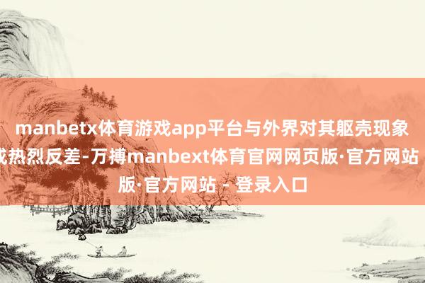manbetx体育游戏app平台与外界对其躯壳现象的臆度酿成热烈反差-万搏manbext体育官网网页版·官方网站 - 登录入口